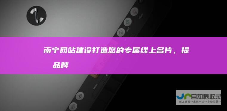 南宁网站建设：打造您的专属线上名片，提升品牌形象，引爆客户流量！